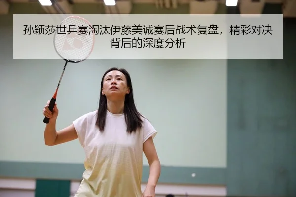 孙颖莎世乒赛淘汰伊藤美诚赛后战术复盘，精彩对决背后的深度分析